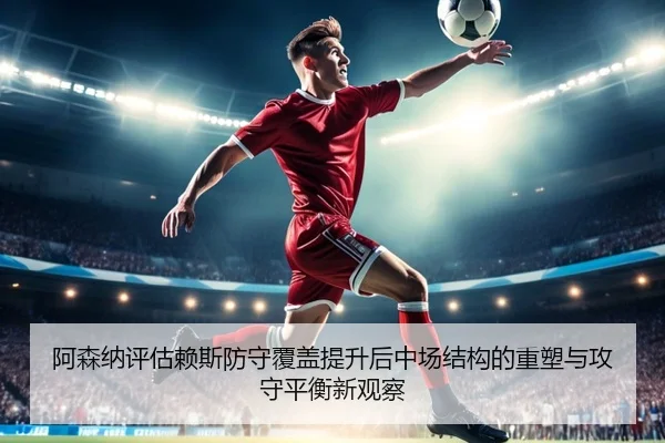 阿森纳评估赖斯防守覆盖提升后中场结构的重塑与攻守平衡新观察