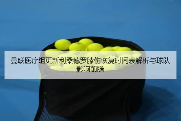 曼联医疗组更新利桑德罗膝伤恢复时间表解析与球队影响前瞻