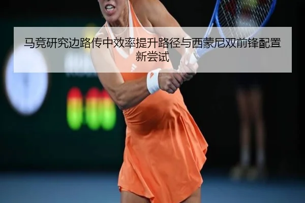 马竞研究边路传中效率提升路径与西蒙尼双前锋配置新尝试